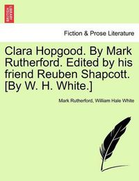 Cover image for Clara Hopgood. by Mark Rutherford. Edited by His Friend Reuben Shapcott. [By W. H. White.]