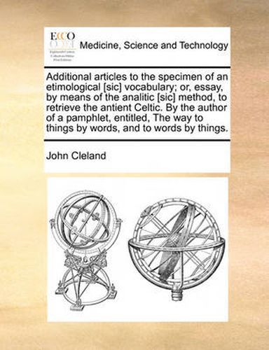 Additional Articles to the Specimen of an Etimological [Sic] Vocabulary; Or, Essay, by Means of the Analitic [Sic] Method, to Retrieve the Antient Celtic. by the Author of a Pamphlet, Entitled, the Way to Things by Words, and to Words by Things.