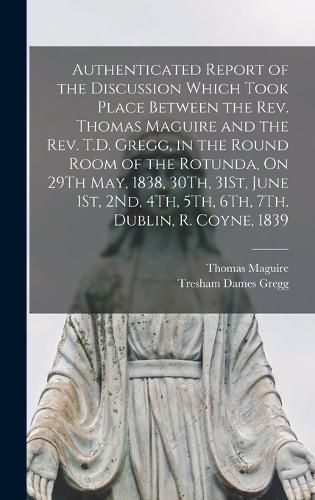 Authenticated Report of the Discussion Which Took Place Between the Rev. Thomas Maguire and the Rev. T.D. Gregg, in the Round Room of the Rotunda, On 29Th May, 1838, 30Th, 31St, June 1St, 2Nd, 4Th, 5Th, 6Th, 7Th. Dublin, R. Coyne, 1839