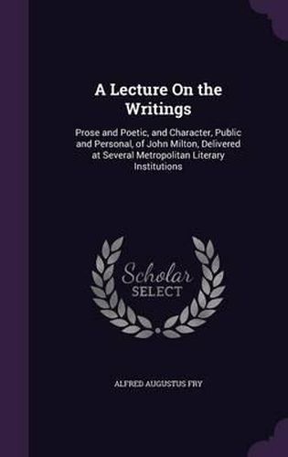Cover image for A Lecture on the Writings: Prose and Poetic, and Character, Public and Personal, of John Milton, Delivered at Several Metropolitan Literary Institutions