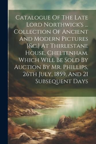 Cover image for Catalogue Of The Late Lord Northwick's ... Collection Of Ancient And Modern Pictures [&c.] At Thirlestane House, Cheltenham. Which Will Be Sold By Auction By Mr. Phillips, 26th July, 1859, And 21 Subsequent Days