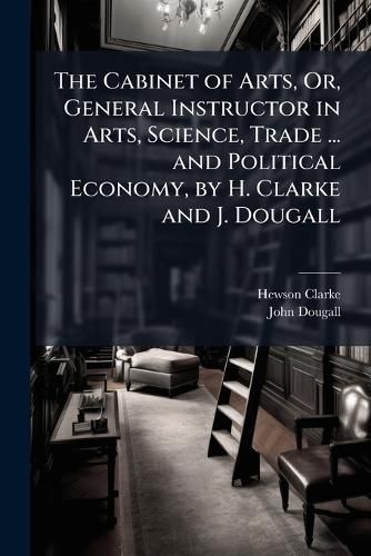 Cover image for The Cabinet of Arts, Or, General Instructor in Arts, Science, Trade ... and Political Economy, by H. Clarke and J. Dougall