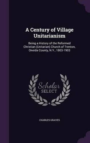 Cover image for A Century of Village Unitarianism: Being a History of the Reformed Christian (Unitarian) Church of Trenton, Oneida County, N.Y., 1803-1903