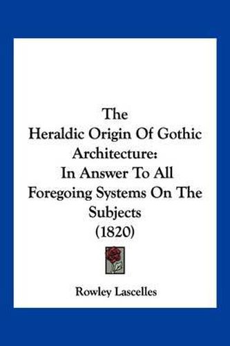 Cover image for The Heraldic Origin of Gothic Architecture: In Answer to All Foregoing Systems on the Subjects (1820)