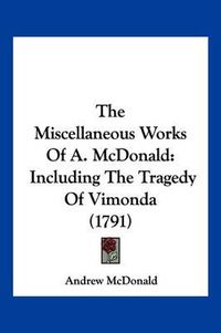 Cover image for The Miscellaneous Works of A. McDonald: Including the Tragedy of Vimonda (1791)