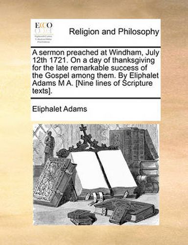 Cover image for A Sermon Preached at Windham, July 12th 1721. on a Day of Thanksgiving for the Late Remarkable Success of the Gospel Among Them. by Eliphalet Adams M A. [Nine Lines of Scripture Texts].