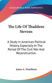 Cover image for The Life of Thaddeus Stevens: A Study in American Political History, Especially in the Period of the Civil War and Reconstruction