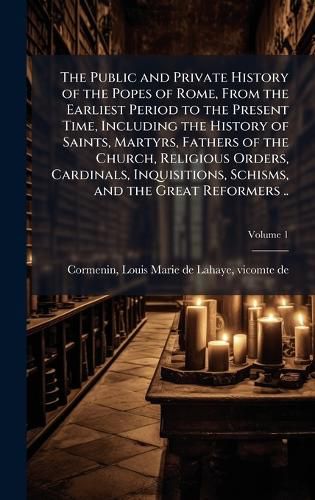 Cover image for The Public and Private History of the Popes of Rome, From the Earliest Period to the Present Time, Including the History of Saints, Martyrs, Fathers of the Church, Religious Orders, Cardinals, Inquisitions, Schisms, and the Great Reformers ..