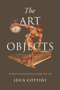 Cover image for The Art of Objects: The Birth of Italian Industrial Culture, 1878-1928