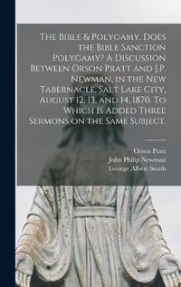 Cover image for The Bible & Polygamy. Does the Bible Sanction Polygamy? A Discussion Between Orson Pratt and J.P. Newman, in the New Tabernacle, Salt Lake City, August 12, 13, and 14, 1870. To Which is Added Three Sermons on the Same Subject. [microform]