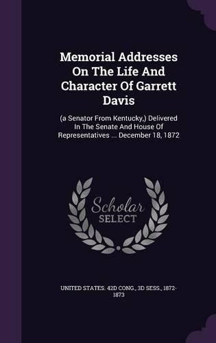 Memorial Addresses on the Life and Character of Garrett Davis: (A Senator from Kentucky, ) Delivered in the Senate and House of Representatives ... December 18, 1872