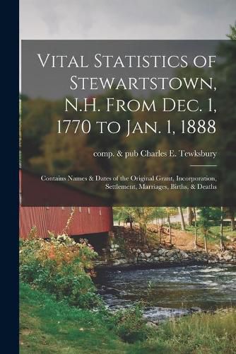 Vital Statistics of Stewartstown, N.H. From Dec. 1, 1770 to Jan. 1, 1888; Contains Names & Dates of the Original Grant, Incorporation, Settlement, Marriages, Births, & Deaths