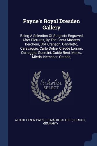 Cover image for Payne's Royal Dresden Gallery: Being a Selection of Subjects Engraved After Pictures, by the Great Masters, Berchem, Bol, Cranach, Canaletto, Caravaggio, Carlo Dolce, Claude Lorrain, Correggio, Guercini, Guido Reni, Metzu, Mieris, Netscher, Ostade,