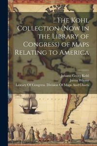 Cover image for ...The Kohl Collection (Now in the Library of Congress) of Maps Relating to America