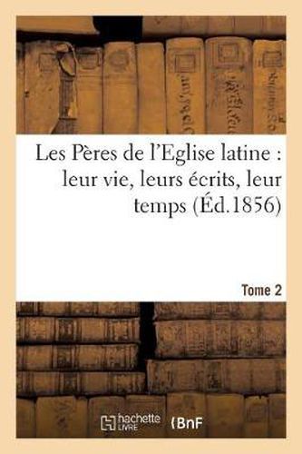 Les Peres de l'Eglise Latine: Leur Vie, Leurs Ecrits, Leur Temps. Tome 2