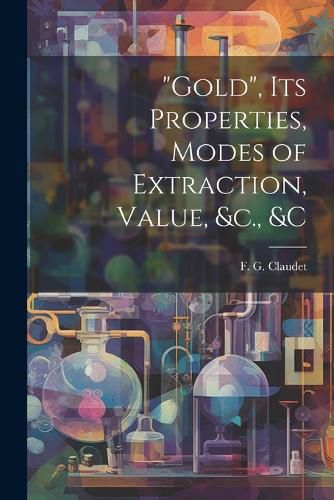 "Gold", its Properties, Modes of Extraction, Value, &c., &c