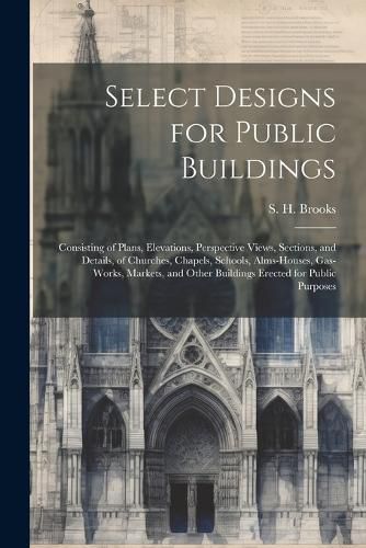 Cover image for Select Designs for Public Buildings; Consisting of Plans, Elevations, Perspective Views, Sections, and Details, of Churches, Chapels, Schools, Alms-houses, Gas-works, Markets, and Other Buildings Erected for Public Purposes