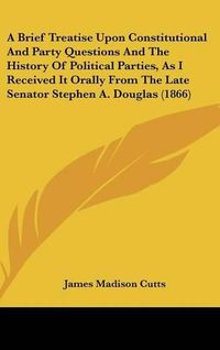 Cover image for A Brief Treatise Upon Constitutional and Party Questions and the History of Political Parties, as I Received It Orally from the Late Senator Stephen A. Douglas (1866)