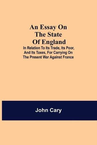 An Essay on the State of England; In Relation to Its Trade, Its Poor, and Its Taxes, for Carrying on the Present War Against France