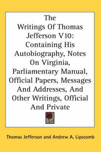 Cover image for The Writings of Thomas Jefferson V10: Containing His Autobiography, Notes on Virginia, Parliamentary Manual, Official Papers, Messages and Addresses, and Other Writings, Official and Private