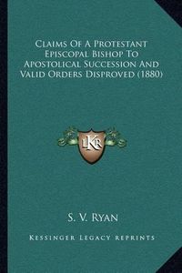 Cover image for Claims of a Protestant Episcopal Bishop to Apostolical Succession and Valid Orders Disproved (1880)