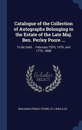 Cover image for Catalogue of the Collection of Autographs Belonging to the Estate of the Late Maj. Ben. Perley Poore ...: To Be Sold ... February 15th, 16th, and 17th, 1888