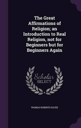 The Great Affirmations of Religion; An Introduction to Real Religion, Not for Beginners But for Beginners Again