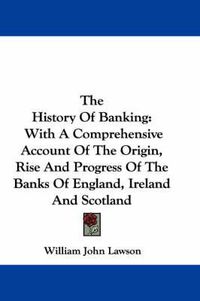 Cover image for The History of Banking: With a Comprehensive Account of the Origin, Rise and Progress of the Banks of England, Ireland and Scotland