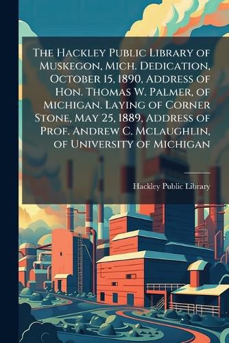 Cover image for The Hackley Public Library of Muskegon, Mich. Dedication, October 15, 1890, Address of Hon. Thomas W. Palmer, of Michigan. Laying of Corner Stone, May 25, 1889, Address of Prof. Andrew C. McLaughlin, of University of Michigan ...