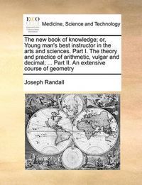 Cover image for The New Book of Knowledge; Or, Young Man's Best Instructor in the Arts and Sciences. Part I. the Theory and Practice of Arithmetic, Vulgar and Decimal; ... Part II. an Extensive Course of Geometry