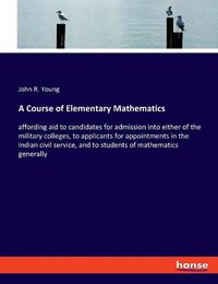 Cover image for A Course of Elementary Mathematics: affording aid to candidates for admission into either of the military colleges, to applicants for appointments in the Indian civil service, and to students of mathematics generally