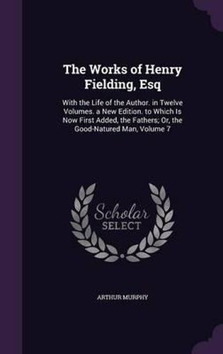 Cover image for The Works of Henry Fielding, Esq: With the Life of the Author. in Twelve Volumes. a New Edition. to Which Is Now First Added, the Fathers; Or, the Good-Natured Man, Volume 7