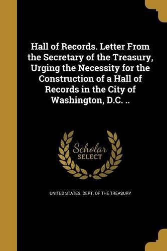 Cover image for Hall of Records. Letter From the Secretary of the Treasury, Urging the Necessity for the Construction of a Hall of Records in the City of Washington, D.C. ..