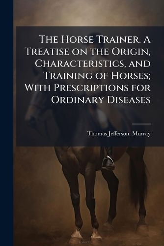 Cover image for The Horse Trainer. A Treatise on the Origin, Characteristics, and Training of Horses; With Prescriptions for Ordinary Diseases