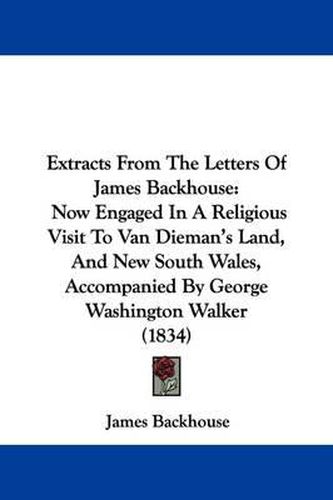 Extracts From The Letters Of James Backhouse: Now Engaged In A Religious Visit To Van Dieman's Land, And New South Wales, Accompanied By George Washington Walker (1834)