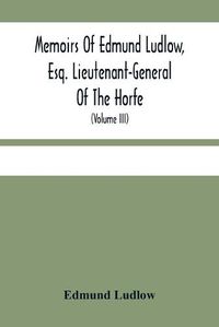 Cover image for Memoirs Of Edmund Ludlow, Esq. Lieutenant-General Of The Horfe: With A Collection Of Original Papers, Serving To Confirm And Illustrate Many Important Passages Of This And The Preceeding Volume (Volume Iii)