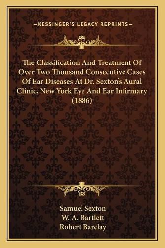 The Classification and Treatment of Over Two Thousand Consecutive Cases of Ear Diseases at Dr. Sexton's Aural Clinic, New York Eye and Ear Infirmary (1886)