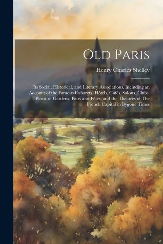 Old Paris; its Social, Historical, and Literary Associations, Including an Account of the Famous Cabarets, Hotels, Cafes, Salons, Clubs, Pleasure Gardens, Fairs and Fetes, and the Theatres of The French Capital in Bygone Times