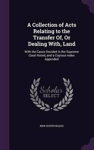 Cover image for A Collection of Acts Relating to the Transfer Of, or Dealing With, Land: With the Cases Decided in the Supreme Court Noted, and a Copious Index Appended