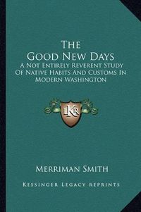 Cover image for The Good New Days: A Not Entirely Reverent Study of Native Habits and Customs in Modern Washington