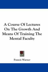 Cover image for A Course of Lectures on the Growth and Means of Training the Mental Faculty