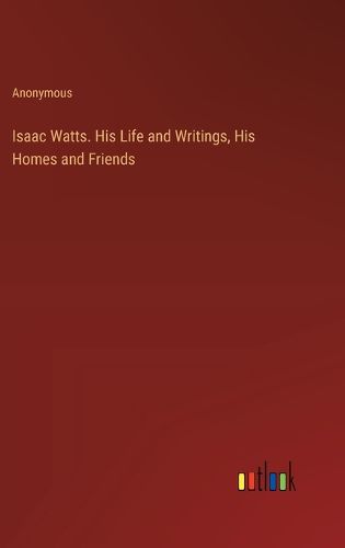 Cover image for Isaac Watts. His Life and Writings, His Homes and Friends