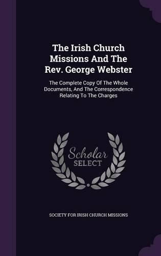 Cover image for The Irish Church Missions and the REV. George Webster: The Complete Copy of the Whole Documents, and the Correspondence Relating to the Charges