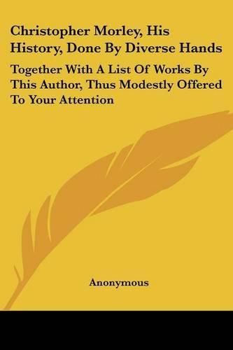Cover image for Christopher Morley, His History, Done by Diverse Hands: Together with a List of Works by This Author, Thus Modestly Offered to Your Attention