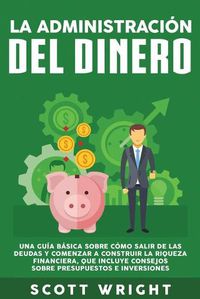 Cover image for La administracion del dinero: Una guia basica sobre como salir de las deudas y comenzar a construir la riqueza financiera, que incluye consejos sobre presupuestos e inversiones