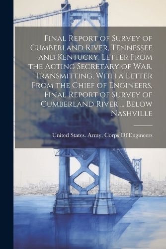 Final Report of Survey of Cumberland River, Tennessee and Kentucky. Letter From the Acting Secretary of War, Transmitting, With a Letter From the Chief of Engineers, Final Report of Survey of Cumberland River ... Below Nashville