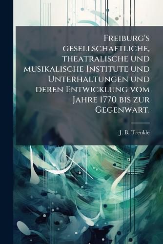 Cover image for Freiburg's Gesellschaftliche, Theatralische Und Musikalische Institute U. Unterhaltungen Und Deren Entwicklung V. J. 1770 Bis Zur Gegenwart: Ein Beitrag Zur Culturgeschichte S Ddeutschlands...