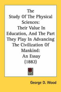 Cover image for The Study of the Physical Sciences: Their Value in Education, and the Part They Play in Advancing the Civilization of Mankind: An Essay (1882)