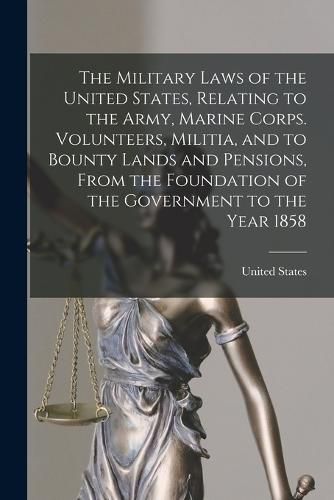 Cover image for The Military Laws of the United States, Relating to the Army, Marine Corps. Volunteers, Militia, and to Bounty Lands and Pensions, From the Foundation of the Government to the Year 1858