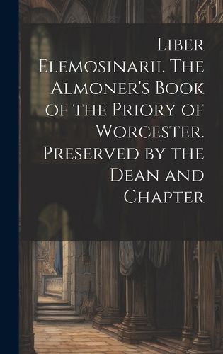 Cover image for Liber Elemosinarii. The Almoner's Book of the Priory of Worcester. Preserved by the Dean and Chapter